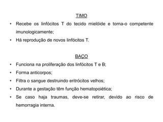 TIMO
•   Recebe os linfócitos T do tecido mielóide e torna-o competente
    imunologicamente;
•   Há reprodução de novos linfócitos T.


                                  BAÇO
•   Funciona na proliferação dos linfócitos T e B;
•   Forma anticorpos;
•   Filtra o sangue destruindo eritrócitos velhos;
•   Durante a gestação têm função hematopoiética;
•   Se caso haja traumas, deve-se retirar, devido ao risco de
    hemorragia interna.
 