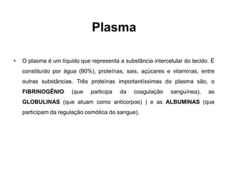 Plasma

•   O plasma é um líquido que representa a substância intercelular do tecido. É
    constituído por água (90%), proteínas, sais, açúcares e vitaminas, entre
    outras substâncias. Três proteínas importantíssimas do plasma são, o
    FIBRINOGÊNIO       (que   participa   da   coagulação    sanguínea),    as
    GLOBULINAS (que atuam como anticorpos) ) e as ALBUMINAS (que
    participam da regulação osmótica do sangue).
 