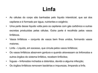 Linfa
•   As células do corpo são banhadas pelo líquido intersticial, que sai dos
    capilares e é formado por água, nutrientes e oxigênio;
•   Uma parte desse líquido volta para os capilares com gás carbônico e outras
    excretas produzidas pelas células. Outra parte é recolhida pelos vasos
    linfáticos.
•   Vasos linfáticos – conjunto de vasos bem finos unidos, formando vasos
    maiores;
•   Linfa – Líquido, em excesso, que circula pelos vasos linfáticos;
•   Os vasos linfáticos absorvem gordura e quando atravessam os linfonodos e
    outros órgãos do sistema linfático, recebem linfócitos;
•   Ínguas – linfonodos inchados e doloridos, devido a alguma infecção;
•   Os órgãos linfáticos removem bactérias e impurezas, limpando a linfa.
 