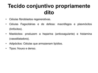 Tecido conjuntivo propriamente
                 dito
•   Células fibroblastos regenerativas.
•   Células Fagocitárias e de defesa: macrófagos e plasmócitos
    (linfócitos).
•   Mastócitos: produzem a heparina (anticoagulante) e histamina
    (vasodilatadora).
•   Adipócitos: Células que armazenam lipídios.
•   Tipos: frouxo e denso.
 
