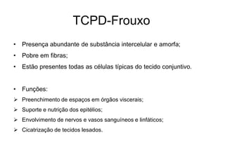 TCPD-Frouxo
•   Presença abundante de substância intercelular e amorfa;
•   Pobre em fibras;
•   Estão presentes todas as células típicas do tecido conjuntivo.


•   Funções:
 Preenchimento de espaços em órgãos viscerais;
 Suporte e nutrição dos epitélios;
 Envolvimento de nervos e vasos sanguíneos e linfáticos;
 Cicatrização de tecidos lesados.
 