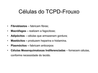 Células do TCPD-Frouxo

•   Fibroblastos – fabricam fibras;
•   Macrófagos – realizam a fagocitose;
•   Adipócitos – células que armazenam gordura;
•   Mastócitos – produzem heparina e histamina.
•   Plasmócitos – fabricam anticorpos
•   Células Mesenquimatosas Indiferenciadas – fornecem células,
    conforme necessidade do tecido.
 