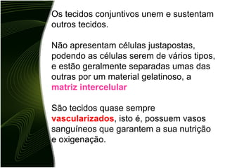 Os tecidos conjuntivos unem e sustentam outros tecidos. Não apresentam células justapostas, podendo as células serem de vários tipos, e estão geralmente separadas umas das outras por um material gelatinoso, a  matriz intercelular São tecidos quase sempre  vascularizados , isto é, possuem vasos sanguíneos que garantem a sua nutrição e oxigenação. 