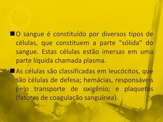 O sangue é constituído por diversos tipos de células, que constituem a parte "sólida" do sangue. Estas células estão imersas em uma parte líquida chamada plasma. As células são classificadas em leucócitos, que são células de defesa; hemácias, responsáveis pelo transporte de oxigênio; e plaquetas (fatores de coagulação sanguínea). 