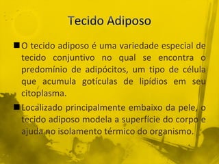 O tecido adiposo é uma variedade especial de tecido conjuntivo no qual se encontra o predomínio de adipócitos, um tipo de célula que acumula gotículas de lipídios em seu citoplasma. Localizado principalmente embaixo da pele, o tecido adiposo modela a superfície do corpo e ajuda no isolamento térmico do organismo. 