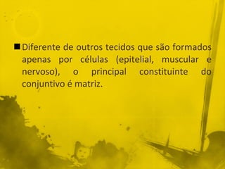 Diferente de outros tecidos que são formados apenas por células (epitelial, muscular e nervoso), o principal constituinte do conjuntivo é matriz. 