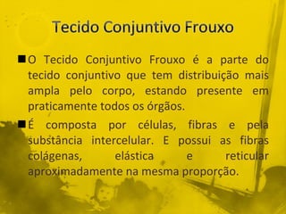 O Tecido Conjuntivo Frouxo é a parte do tecido conjuntivo que tem distribuição mais ampla pelo corpo, estando presente em praticamente todos os órgãos. É composta por células, fibras e pela substância intercelular. E possui as fibras colágenas, elástica e reticular aproximadamente na mesma proporção. 