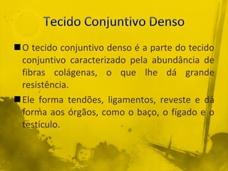 O tecido conjuntivo denso é a parte do tecido conjuntivo caracterizado pela abundância de fibras colágenas, o que lhe dá grande resistência. Ele forma tendões, ligamentos, reveste e dá forma aos órgãos, como o baço, o fígado e o testículo. 