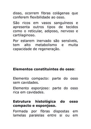 disso, ocorrem fibras colágenas que
conferem flexibilidade ao osso.
São ricos em vasos sanguíneos e
apresenta outros tipos de tecidos
como o reticular, adiposo, nervoso e
cartilaginoso.
Por estarem inervado são sensíveis,
tem alto metabolismo e muita
capacidade de regeneração.




Elementos constituintes do osso:

Elemento compacto: parte do osso
sem cavidades.
Elemento esponjoso: parte do osso
rica em cavidades.

Estrutura histológica     do   osso
compacto e esponjoso.
Formada por fibras dispostas em
lamelas paralelas entre si ou em
 