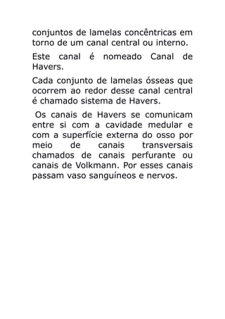 conjuntos de lamelas concêntricas em
torno de um canal central ou interno.
Este canal   é   nomeado   Canal   de
Havers.
Cada conjunto de lamelas ósseas que
ocorrem ao redor desse canal central
é chamado sistema de Havers.
 Os canais de Havers se comunicam
entre si com a cavidade medular e
com a superfície externa do osso por
meio     de    canais    transversais
chamados de canais perfurante ou
canais de Volkmann. Por esses canais
passam vaso sanguíneos e nervos.
 