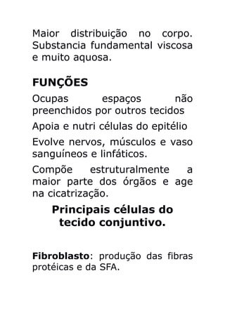 Maior distribuição no corpo.
Substancia fundamental viscosa
e muito aquosa.

FUNÇÕES
Ocupas       espaços        não
preenchidos por outros tecidos
Apoia e nutri células do epitélio
Evolve nervos, músculos e vaso
sanguíneos e linfáticos.
Compõe      estruturalmente a
maior parte dos órgãos e age
na cicatrização.
    Principais células do
     tecido conjuntivo.


Fibroblasto: produção das fibras
protéicas e da SFA.
 