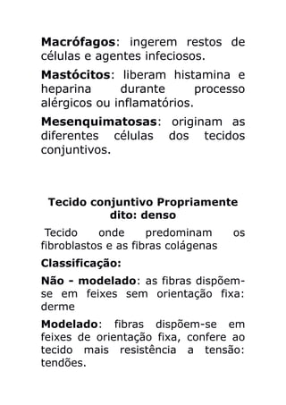 Macrófagos: ingerem restos de
células e agentes infeciosos.
Mastócitos: liberam histamina e
heparina      durante       processo
alérgicos ou inflamatórios.
Mesenquimatosas: originam as
diferentes células dos tecidos
conjuntivos.



 Tecido conjuntivo Propriamente
           dito: denso
 Tecido    onde      predominam      os
fibroblastos e as fibras colágenas
Classificação:
Não - modelado: as fibras dispõem-
se em feixes sem orientação fixa:
derme
Modelado: fibras dispõem-se em
feixes de orientação fixa, confere ao
tecido mais resistência a tensão:
tendões.
 