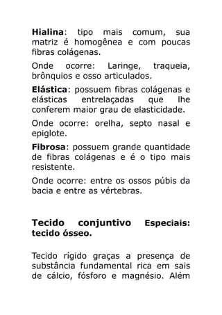 Hialina: tipo mais comum, sua
matriz é homogênea e com poucas
fibras colágenas.
Onde ocorre: Laringe, traqueia,
brônquios e osso articulados.
Elástica: possuem fibras colágenas e
elásticas  entrelaçadas    que    lhe
conferem maior grau de elasticidade.
Onde ocorre: orelha, septo nasal e
epiglote.
Fibrosa: possuem grande quantidade
de fibras colágenas e é o tipo mais
resistente.
Onde ocorre: entre os ossos púbis da
bacia e entre as vértebras.


Tecido    conjuntivo      Especiais:
tecido ósseo.

Tecido rígido graças a presença de
substância fundamental rica em sais
de cálcio, fósforo e magnésio. Além
 