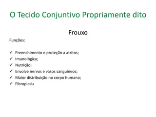 O Tecido Conjuntivo Propriamente dito 
Frouxo 
Funções: 
 Preenchimento e proteção a atritos; 
 Imunológica; 
 Nutrição; 
 Envolve nervos e vasos sanguíneos; 
 Maior distribuição no corpo humano; 
 Fibroplasia 
 
