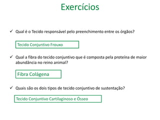 Exercícios 
 Qual é o Tecido responsável pelo preenchimento entre os órgãos? 
Tecido Conjuntivo Frouxo 
 Qual a fibra do tecido conjuntivo que é composta pela proteína de maior 
abundância no reino animal? 
Fibra Colágena 
 Quais são os dois tipos de tecido conjuntivo de sustentação? 
Tecido Conjuntivo Cartilaginoso e Ósseo 
 