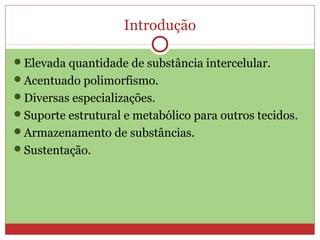 Introdução
Elevada quantidade de substância intercelular.
Acentuado polimorfismo.
Diversas especializações.
Suporte estrutural e metabólico para outros tecidos.
Armazenamento de substâncias.
Sustentação.
 