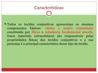 Características
Todos os tecidos conjuntivos apresentam os mesmos
componentes básicos: células e matriz extracelular
constituída por fibras e substância fundamental amorfa.
Esses materiais extracelulares são responsáveis pelas
propriedades físicas dos tecidos conjuntivos e a sua
presença é a principal característica desse tipo de tecido.
 