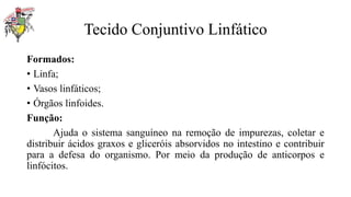 Tecido Conjuntivo Linfático
Formados:
• Linfa;
• Vasos linfáticos;
• Órgãos linfoides.
Função:
Ajuda o sistema sanguíneo na remoção de impurezas, coletar e
distribuir ácidos graxos e gliceróis absorvidos no intestino e contribuir
para a defesa do organismo. Por meio da produção de anticorpos e
linfócitos.
 