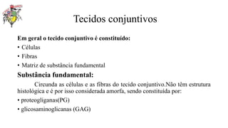 Tecidos conjuntivos
Em geral o tecido conjuntivo é constituído:
• Células
• Fibras
• Matriz de substância fundamental
Substância fundamental:
Circunda as células e as fibras do tecido conjuntivo.Não têm estrutura
histológica e é por isso considerada amorfa, sendo constituída por:
• proteogliganas(PG)
• glicosaminoglicanas (GAG)
 