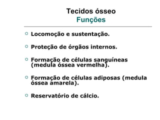 Tecidos ósseo
                 Funções
   Locomoção e sustentação.

   Proteção de órgãos internos.

   Formação de células sanguíneas
    (medula óssea vermelha).

   Formação de células adiposas (medula
    óssea amarela).

   Reservatório de cálcio.
 