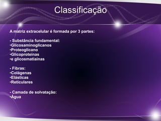 A matriz extracelular é formada por 3 partes:
- Substância fundamental:
•Glicosaminoglicanos
•Proteoglicano
•Glicoproteínas
•e glicosmatiaínas
- Fibras:
•Colágenas
•Elásticas
•Reticulares
- Camada de solvatação:
•Água
 