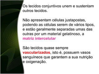 Os tecidos conjuntivos unem e sustentam
outros tecidos.
Não apresentam células justapostas,
podendo as células serem de vários tipos,
e estão geralmente separadas umas das
outras por um material gelatinoso, a
matriz intercelular
São tecidos quase sempre
vascularizados, isto é, possuem vasos
sanguíneos que garantem a sua nutrição
e oxigenação.
 