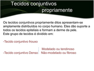 Tecidos conjuntivos
propriamente
ditos
Os tecidos conjuntivos propriamente ditos apresentam-se
amplamente distribuídos no corpo humano. Eles dão suporte a
todos os tecidos epiteliais e formam a derme da pele.
Este grupo de tecidos é dividido em:
-Tecido conjuntivo frouxo
Modelado ou tendinoso
Não-modelado ou fibroso
-Tecido conjuntivo Denso
 