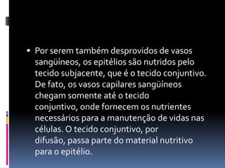  Por serem também desprovidos de vasos
 sangüíneos, os epitélios são nutridos pelo
 tecido subjacente, que é o tecido conjuntivo.
 De fato, os vasos capilares sangüíneos
 chegam somente até o tecido
 conjuntivo, onde fornecem os nutrientes
 necessários para a manutenção de vidas nas
 células. O tecido conjuntivo, por
 difusão, passa parte do material nutritivo
 para o epitélio.
 