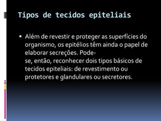Tipos de tecidos epiteliais

 Além de revestir e proteger as superfícies do
  organismo, os epitélios têm ainda o papel de
  elaborar secreções. Pode-
  se, então, reconhecer dois tipos básicos de
  tecidos epiteliais: de revestimento ou
  protetores e glandulares ou secretores.
 