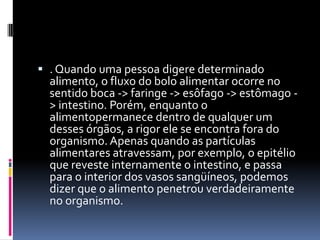  . Quando uma pessoa digere determinado
  alimento, o fluxo do bolo alimentar ocorre no
  sentido boca -> faringe -> esôfago -> estômago -
  > intestino. Porém, enquanto o
  alimentopermanece dentro de qualquer um
  desses órgãos, a rigor ele se encontra fora do
  organismo. Apenas quando as partículas
  alimentares atravessam, por exemplo, o epitélio
  que reveste internamente o intestino, e passa
  para o interior dos vasos sangüíneos, podemos
  dizer que o alimento penetrou verdadeiramente
  no organismo.
 
