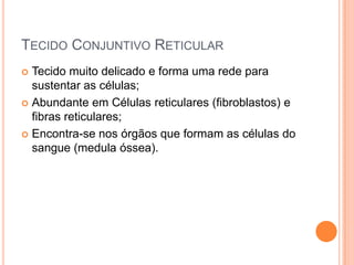 TECIDO CONJUNTIVO RETICULAR
 Tecido muito delicado e forma uma rede para
  sustentar as células;
 Abundante em Células reticulares (fibroblastos) e
  fibras reticulares;
 Encontra-se nos órgãos que formam as células do
  sangue (medula óssea).
 
