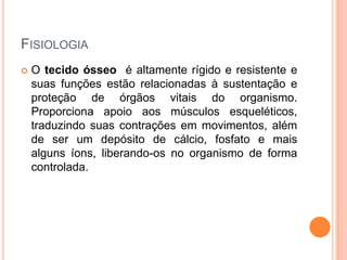 FISIOLOGIA
   O tecido ósseo é altamente rígido e resistente e
    suas funções estão relacionadas à sustentação e
    proteção de órgãos vitais do organismo.
    Proporciona apoio aos músculos esqueléticos,
    traduzindo suas contrações em movimentos, além
    de ser um depósito de cálcio, fosfato e mais
    alguns íons, liberando-os no organismo de forma
    controlada.
 