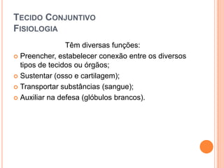 TECIDO CONJUNTIVO
FISIOLOGIA
                Têm diversas funções:
 Preencher, estabelecer conexão entre os diversos
  tipos de tecidos ou órgãos;
 Sustentar (osso e cartilagem);

 Transportar substâncias (sangue);

 Auxiliar na defesa (glóbulos brancos).
 