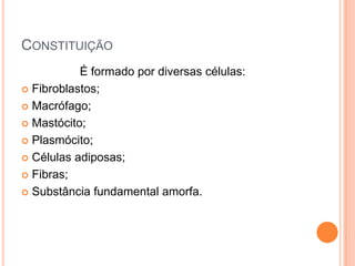 CONSTITUIÇÃO
           É formado por diversas células:
 Fibroblastos;

 Macrófago;

 Mastócito;

 Plasmócito;

 Células adiposas;

 Fibras;

 Substância fundamental amorfa.
 