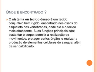ONDE É ENCONTRADO ?
   O sistema ou tecido ósseo é um tecido
    conjuntivo bem rígido, encontrado nos ossos do
    esqueleto das vertebradas, onde ele é o tecido
    mais abundante. Suas funções principais são:
    sustentar o corpo; permitir a realização de
    movimentos; proteger certos órgãos e realizar a
    produção de elementos celulares do sangue, além
    de ser calcificado.
 