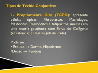 Tipos de Tecido Conjuntivo:
1- Propriamente Dito (TCPD): apresenta
células típicas: Fibroblastos, Macrófagos,
Mastócitos, Plasmócitos e Adipócitos, imersas em
uma matriz gelatinosa com fibras de Colágeno
(resistência) e Elastina (elasticidade).
Pode ser:
• Frouxo → Derme, Hipoderme
•Denso → Tendões
 