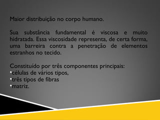 Maior distribuição no corpo humano.
Sua substância fundamental é viscosa e muito
hidratada. Essa viscosidade representa, de certa forma,
uma barreira contra a penetração de elementos
estranhos no tecido.
Constituído por três componentes principais:
•células de vários tipos,
•três tipos de fibras
•matriz.
 