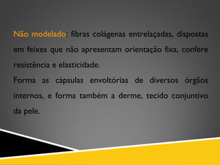 Não modelado: fibras colágenas entrelaçadas, dispostas
em feixes que não apresentam orientação fixa, confere
resistência e elasticidade.
Forma as cápsulas envoltórias de diversos órgãos
internos, e forma também a derme, tecido conjuntivo
da pele.
 