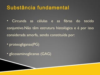 Substância fundamental
• Circunda as células e as fibras do tecido
conjuntivo.Não têm estrutura histológica e é por isso
considerada amorfa, sendo constituída por:
• proteogliganas(PG)
• glicosaminoglicanas (GAG)
 
