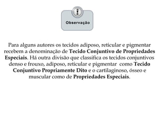 Para alguns autores os tecidos adiposo, reticular e pigmentar
recebem a denominação de Tecido Conjuntivo de Propriedades
Especiais. Há outra divisão que classifica os tecidos conjuntivos
denso e frouxo, adiposo, reticular e pigmentar como Tecido
Conjuntivo Propriamente Dito e o cartilaginoso, ósseo e
muscular como de Propriedades Especiais.
 