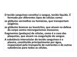 O tecido sanguíneo constitui o sangue, tecido líquido. É
formado por diferentes tipos de células como:
os glóbulos vermelhos ou hemácias, que transportam
oxigênio;
os glóbulos brancos ou leucócitos, que atuam na defesa
do corpo contra microrganismos invasores;
fragmentos (pedaços) de células, como é o caso das
plaquetas, que atuam na coagulação do sangue.
A substância intercelular do tecido sanguíneo é o
plasma, constituído principalmente por água,
responsável pelo transporte de nutrientes e de outras
substâncias para todas as células.
 