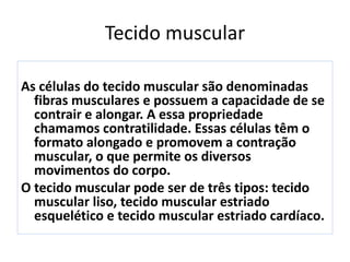 Tecido muscular
As células do tecido muscular são denominadas
fibras musculares e possuem a capacidade de se
contrair e alongar. A essa propriedade
chamamos contratilidade. Essas células têm o
formato alongado e promovem a contração
muscular, o que permite os diversos
movimentos do corpo.
O tecido muscular pode ser de três tipos: tecido
muscular liso, tecido muscular estriado
esquelético e tecido muscular estriado cardíaco.
 