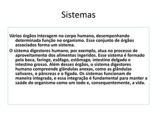 Sistemas
Vários órgãos interagem no corpo humano, desempenhando
determinada função no organismo. Esse conjunto de órgãos
associados forma um sistema.
O sistema digestores humano, por exemplo, atua no processo de
aproveitamento dos alimentos ingeridos. Esse sistema é formado
pela boca, faringe, esôfago, estômago, intestino delgado e
intestino grosso. Além desses órgãos, o sistema digestores
humano compreende glândulas anexas, como as glândulas
salivares, o pâncreas e o fígado. Os sistemas funcionam de
maneira integrada, e essa integração é fundamental para manter a
saúde do organismo como um todo e, consequentemente, a vida.
 