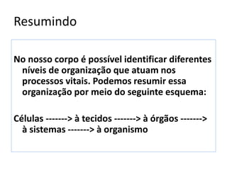 Resumindo
No nosso corpo é possível identificar diferentes
níveis de organização que atuam nos
processos vitais. Podemos resumir essa
organização por meio do seguinte esquema:
Células -------> à tecidos -------> à órgãos ------->
à sistemas -------> à organismo
 