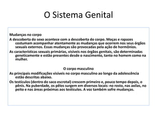 O Sistema Genital
Mudanças no corpo
A descoberta do sexo acontece com a descoberta do corpo. Moças e rapazes
costumam acompanhar atentamente as mudanças que ocorrem nos seus órgãos
sexuais externos. Essas mudanças são provocadas pela ação de hormônios.
As características sexuais primárias, visíveis nos órgãos genitais, são determinadas
geneticamente e estão presentes desde o nascimento, tanto no homem como na
mulher.
O corpo masculino
As principais modificações visíveis no corpo masculino ao longo da adolescência
estão descritas abaixo.
Os testículos (dentro do saco escrotal) crescem primeiro e, pouco tempo depois, o
pênis. Na puberdade, os pêlos surgem em diversos locais: no rosto, nas axilas, no
peito e nas áreas próximas aos testículos. A voz também sofre mudanças.
 