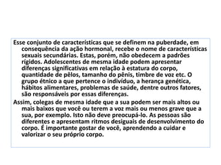 Esse conjunto de características que se definem na puberdade, em
consequência da ação hormonal, recebe o nome de características
sexuais secundárias. Estas, porém, não obedecem a padrões
rígidos. Adolescentes de mesma idade podem apresentar
diferenças significativas em relação à estatura do corpo,
quantidade de pêlos, tamanho do pênis, timbre de voz etc. O
grupo étnico a que pertence o indivíduo, a herança genética,
hábitos alimentares, problemas de saúde, dentre outros fatores,
são responsáveis por essas diferenças.
Assim, colegas de mesma idade que a sua podem ser mais altos ou
mais baixos que você ou terem a voz mais ou menos grave que a
sua, por exemplo. Isto não deve preocupá-lo. As pessoas são
diferentes e apresentam ritmos desiguais de desenvolvimento do
corpo. É importante gostar de você, aprendendo a cuidar e
valorizar o seu próprio corpo.
 