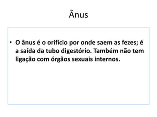 Ânus
• O ânus é o orifício por onde saem as fezes; é
a saída da tubo digestório. Também não tem
ligação com órgãos sexuais internos.
 