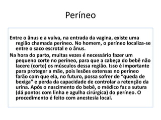 Períneo
Entre o ânus e a vulva, na entrada da vagina, existe uma
região chamada períneo. No homem, o períneo localiza-se
entre o saco escrotal e o ânus.
Na hora do parto, muitas vezes é necessário fazer um
pequeno corte no períneo, para que a cabeça do bebê não
lacere (corte) os músculos dessa região. Isso é importante
para proteger a mãe, pois lesões extensas no períneo
farão com que ela, no futuro, possa sofrer de “queda de
bexiga” e perda da capacidade de controlar a retenção da
urina. Após o nascimento do bebê, o médico faz a sutura
(dá pontos com linha e agulha cirúrgica) do períneo. O
procedimento é feito com anestesia local.
 