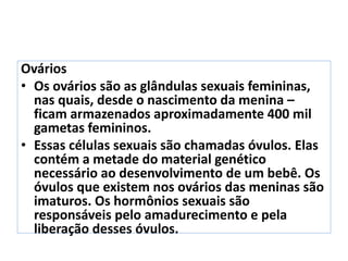 Ovários
• Os ovários são as glândulas sexuais femininas,
nas quais, desde o nascimento da menina –
ficam armazenados aproximadamente 400 mil
gametas femininos.
• Essas células sexuais são chamadas óvulos. Elas
contém a metade do material genético
necessário ao desenvolvimento de um bebê. Os
óvulos que existem nos ovários das meninas são
imaturos. Os hormônios sexuais são
responsáveis pelo amadurecimento e pela
liberação desses óvulos.
 