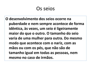 Os seios
O desenvolvimento dos seios ocorre na
puberdade e nem sempre acontece de forma
idêntica, às vezes, um seio é ligeiramente
maior do que o outro. O tamanho do seio
varia de uma mulher para outra. Do mesmo
modo que acontece com o nariz, com as
mãos ou com os pés, que não são de
tamanho igual em todas as pessoas, nem
mesmo no caso de irmãos.
 
